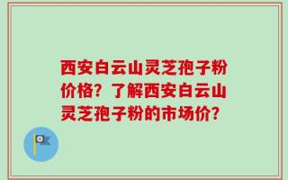 西安白云山灵芝孢子粉价格？了解西安白云山灵芝孢子粉的市场价？
