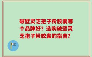破壁灵芝孢子粉胶囊哪个品牌好？选购破壁灵芝孢子粉胶囊的指南？