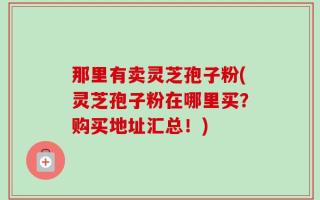 那里有卖灵芝孢子粉(灵芝孢子粉在哪里买？购买地址汇总！)