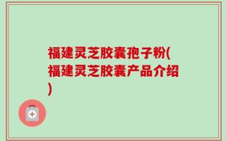 福建灵芝胶囊孢子粉(福建灵芝胶囊产品介绍)
