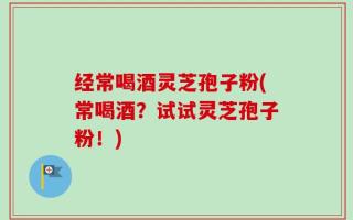 经常喝酒灵芝孢子粉(常喝酒？试试灵芝孢子粉！)