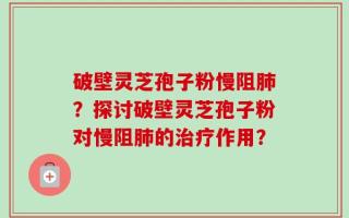 破壁灵芝孢子粉慢阻肺？探讨破壁灵芝孢子粉对慢阻肺的治疗作用？