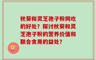 秋葵和灵芝孢子粉同吃的好处？探讨秋葵和灵芝孢子粉的营养价值和联合食用的益处？
