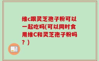维c跟灵芝孢子粉可以一起吃吗(可以同时食用维C和灵芝孢子粉吗？)