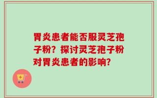 胃炎患者能否服灵芝孢子粉？探讨灵芝孢子粉对胃炎患者的影响？