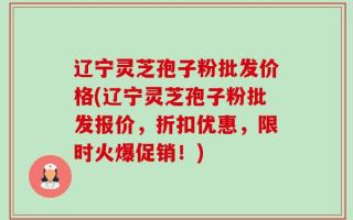 辽宁灵芝孢子粉批发价格(辽宁灵芝孢子粉批发报价，折扣优惠，限时火爆促销！)