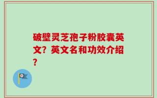破壁灵芝孢子粉胶囊英文？英文名和功效介绍？