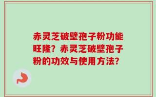 赤灵芝破壁孢子粉功能旺隆？赤灵芝破壁孢子粉的功效与使用方法？