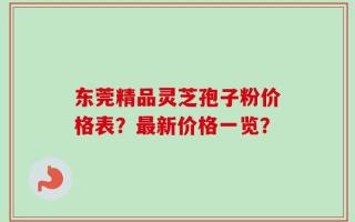 东莞精品灵芝孢子粉价格表？最新价格一览？