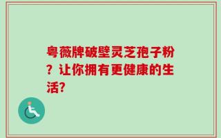 粤薇牌破壁灵芝孢子粉？让你拥有更健康的生活？