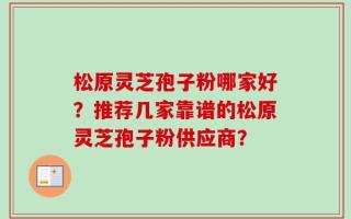 松原灵芝孢子粉哪家好？推荐几家靠谱的松原灵芝孢子粉供应商？