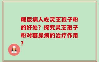糖尿病人吃灵芝孢子粉的好处？探究灵芝孢子粉对糖尿病的治疗作用？