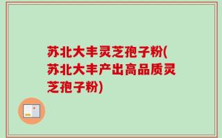 苏北大丰灵芝孢子粉(苏北大丰产出高品质灵芝孢子粉)