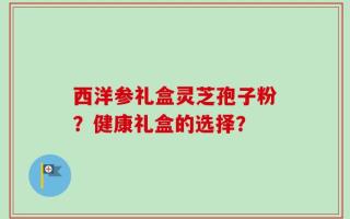 西洋参礼盒灵芝孢子粉？健康礼盒的选择？