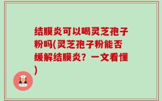结膜炎可以喝灵芝孢子粉吗(灵芝孢子粉能否缓解结膜炎？一文看懂)