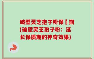破壁灵芝孢子粉保屃期(破壁灵芝孢子粉：延长保质期的神奇效果)