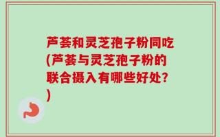 芦荟和灵芝孢子粉同吃(芦荟与灵芝孢子粉的联合摄入有哪些好处？)
