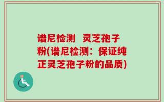 谱尼检测  灵芝孢子粉(谱尼检测：保证纯正灵芝孢子粉的品质)