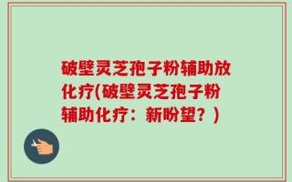 破壁灵芝孢子粉辅助放化疗(破壁灵芝孢子粉辅助化疗：新盼望？)