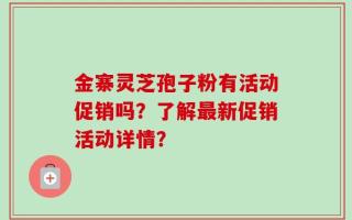 金寨灵芝孢子粉有活动促销吗？了解最新促销活动详情？