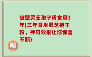 破壁灵芝孢子粉食用3年(三年食用灵芝孢子粉，神奇效果让你惊喜不断)