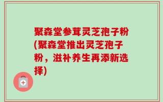 聚森堂参茸灵芝孢子粉(聚森堂推出灵芝孢子粉，滋补养生再添新选择)