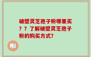 破壁灵芝孢子粉哪里买？？了解破壁灵芝孢子粉的购买方式？