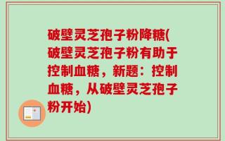 破壁灵芝孢子粉降糖(破壁灵芝孢子粉有助于控制血糖，新题：控制血糖，从破壁灵芝孢子粉开始)