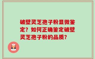 破壁灵芝孢子粉显微鉴定？如何正确鉴定破壁灵芝孢子粉的品质？