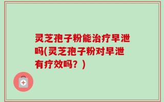 灵芝孢子粉能治疗早泄吗(灵芝孢子粉对早泄有疗效吗？)