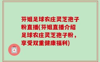 芬姐足球农庄灵芝孢子粉直播(芬姐直播介绍足球农庄灵芝孢子粉，享受双重健康福利)