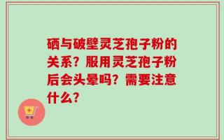 硒与破壁灵芝孢子粉的关系？服用灵芝孢子粉后会头晕吗？需要注意什么？