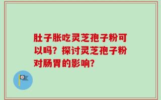 肚子胀吃灵芝孢子粉可以吗？探讨灵芝孢子粉对肠胃的影响？