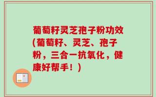 葡萄籽灵芝孢子粉功效(葡萄籽、灵芝、孢子粉，三合一抗氧化，健康好帮手！)