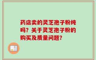 药店卖的灵芝孢子粉纯吗？关于灵芝孢子粉的购买及质量问题？