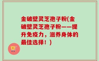 金破壁灵芝孢子粉(金破壁灵芝孢子粉——提升免疫力，滋养身体的最佳选择！)