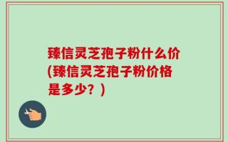 臻信灵芝孢子粉什么价(臻信灵芝孢子粉价格是多少？)
