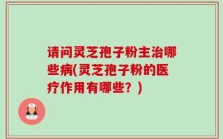 请问灵芝孢子粉主治哪些病(灵芝孢子粉的医疗作用有哪些？)
