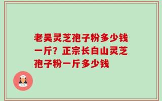 老吴灵芝孢子粉多少钱一斤？正宗长白山灵芝孢子粉一斤多少钱