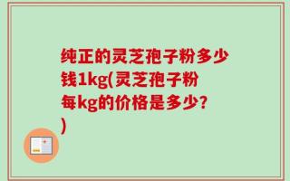 纯正的灵芝孢子粉多少钱1kg(灵芝孢子粉每kg的价格是多少？)