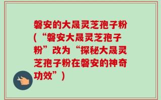 磐安的大晟灵芝孢子粉(“磐安大晟灵芝孢子粉”改为“探秘大晟灵芝孢子粉在磐安的神奇功效”)