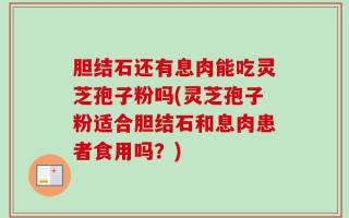 胆结石还有息肉能吃灵芝孢子粉吗(灵芝孢子粉适合胆结石和息肉患者食用吗？)