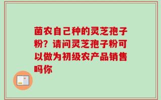菌农自己种的灵芝孢子粉？请问灵芝孢子粉可以做为初级农产品销售吗你