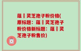 蕴夲灵芝孢子粉价格(原标题：蕴夲灵芝孢子粉价格新标题：蕴夲灵芝孢子粉售价)