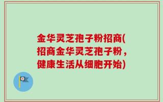 金华灵芝孢子粉招商(招商金华灵芝孢子粉，健康生活从细胞开始)