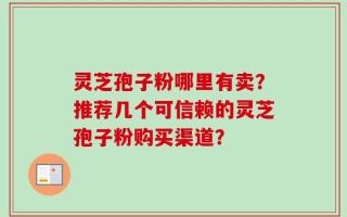 灵芝孢子粉哪里有卖？推荐几个可信赖的灵芝孢子粉购买渠道？
