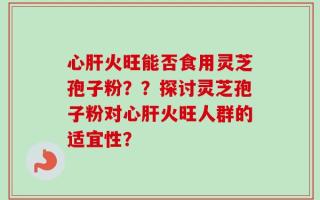 心肝火旺能否食用灵芝孢子粉？？探讨灵芝孢子粉对心肝火旺人群的适宜性？