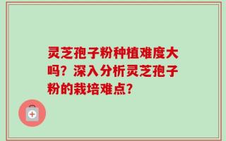 灵芝孢子粉种植难度大吗？深入分析灵芝孢子粉的栽培难点？