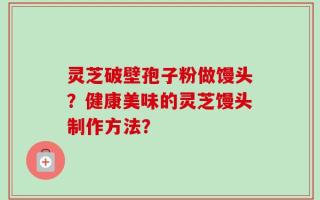 灵芝破壁孢子粉做馒头？健康美味的灵芝馒头制作方法？