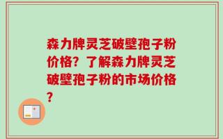 森力牌灵芝破壁孢子粉价格？了解森力牌灵芝破壁孢子粉的市场价格？